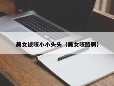 美女被咬小小头头（美女咬胳膊）