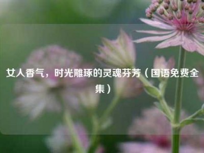 女人香气，时光雕琢的灵魂芬芳（国语免费全集）