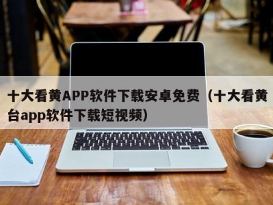 十大看黄APP软件下载安卓免费（十大看黄台app软件下载短视频）