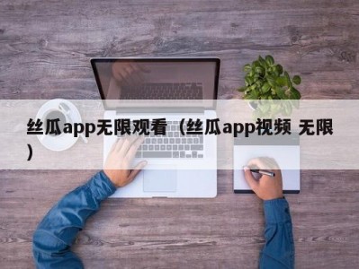 丝瓜app无限观看（丝瓜app视频 无限）