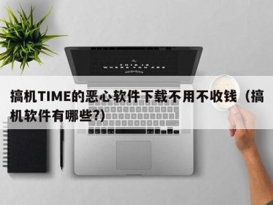 搞机TIME的恶心软件下载不用不收钱（搞机软件有哪些?）