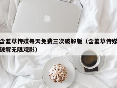 含羞草传媒每天免费三次破解版（含羞草传媒破解无限观影）