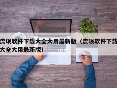 流氓软件下载大全大用最新版（流氓软件下载大全大用最新版）