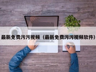 最新免费污污视频（最新免费污污视频软件）