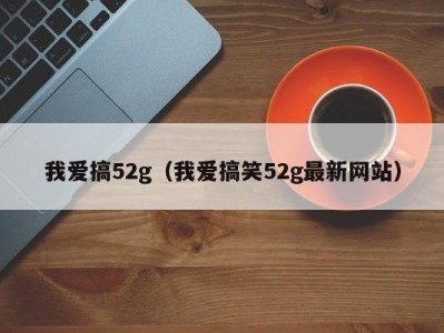 我爱搞52g（我爱搞笑52g最新网站）