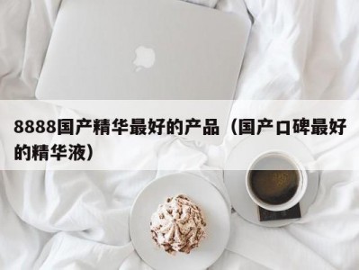 8888国产精华最好的产品（国产口碑最好的精华液）