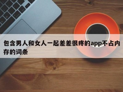 包含男人和女人一起差差很疼的app不占内存的词条