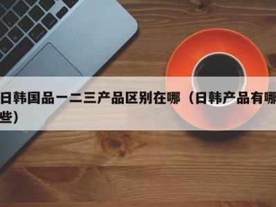 日韩国品一二三产品区别在哪（日韩产品有哪些）