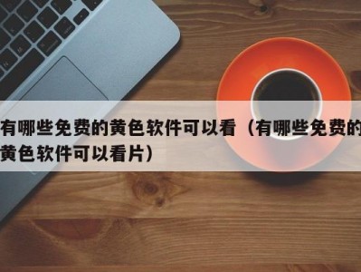有哪些免费的黄色软件可以看（有哪些免费的黄色软件可以看片）