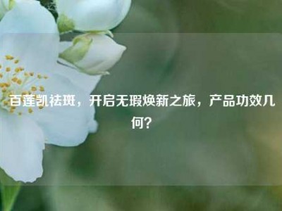 百莲凯祛斑，开启无瑕焕新之旅，产品功效几何？