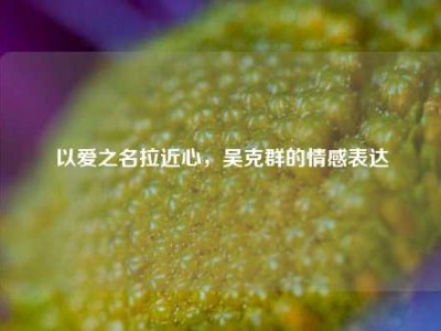 以爱之名拉近心，吴克群的情感表达