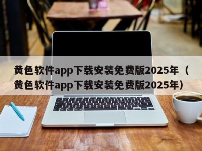黄色软件app下载安装免费版2025年（黄色软件app下载安装免费版2025年）