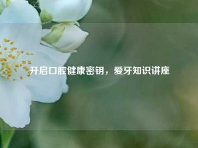 开启口腔健康密钥，爱牙知识讲座