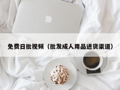免费日批视频（批发成人用品进货渠道）