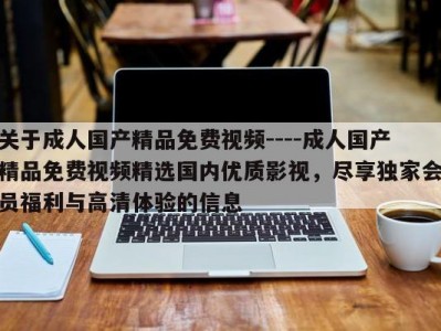 关于成人国产精品免费视频----成人国产精品免费视频精选国内优质影视，尽享独家会员福利与高清体验的信息
