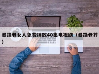 暴躁老女人免费播放40集电视剧（暴躁老芥）