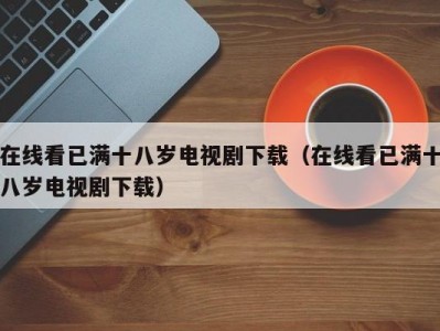 在线看已满十八岁电视剧下载（在线看已满十八岁电视剧下载）