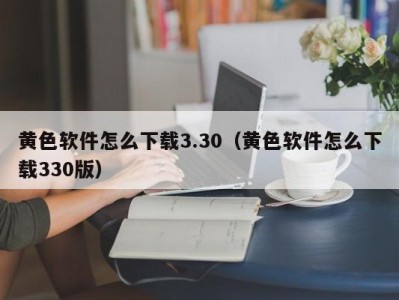 黄色软件怎么下载3.30（黄色软件怎么下载330版）
