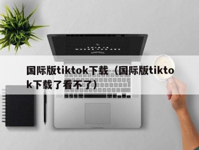 国际版tiktok下载（国际版tiktok下载了看不了）