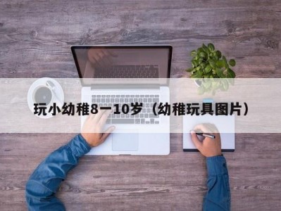 玩小幼稚8一10岁（幼稚玩具图片）