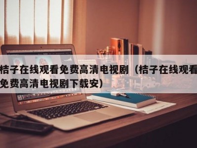 桔子在线观看免费高清电视剧（桔子在线观看免费高清电视剧下载安）