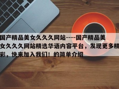 国产精品美女久久久网站----国产精品美女久久久网站精选华语内容平台，发现更多精彩，快来加入我们！的简单介绍