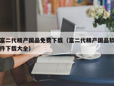 富二代精产国品免费下载（富二代精产国品软件下载大全）