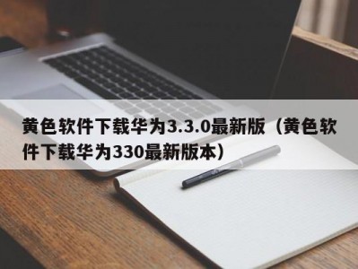黄色软件下载华为3.3.0最新版（黄色软件下载华为330最新版本）