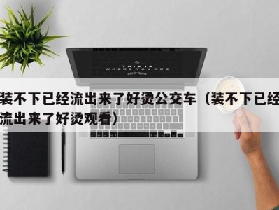 装不下已经流出来了好烫公交车（装不下已经流出来了好烫观看）