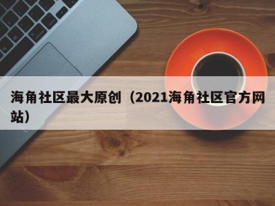 海角社区最大原创（2021海角社区官方网站）