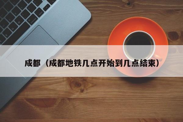 成都（成都地铁几点开始到几点结束）