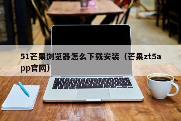 51芒果浏览器怎么下载安装（芒果zt5app官网）