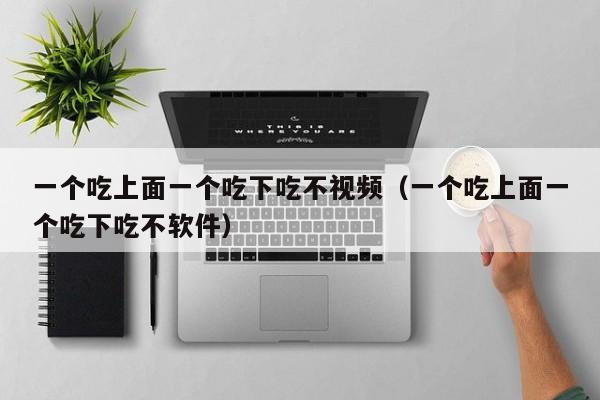 一个吃上面一个吃下吃不视频（一个吃上面一个吃下吃不软件）