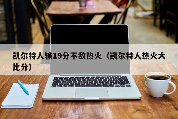 凯尔特人输19分不敌热火（凯尔特人热火大比分）