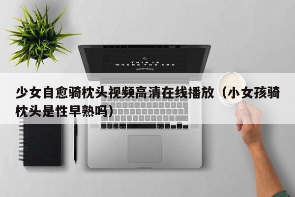 少女自愈骑枕头视频高清在线播放（小女孩骑枕头是性早熟吗）