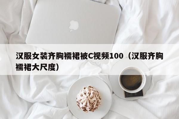 汉服女装齐胸襦裙被C视频100（汉服齐胸襦裙大尺度）