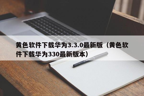 黄色软件下载华为3.3.0最新版（黄色软件下载华为330最新版本）