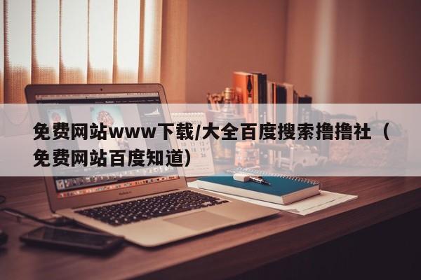 免费网站www下载/大全百度搜索撸撸社（免费网站百度知道）