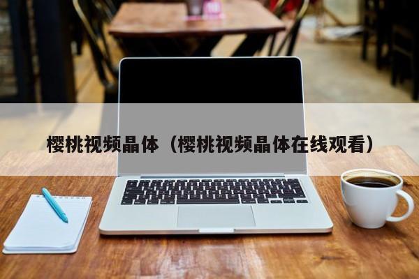 樱桃视频晶体（樱桃视频晶体在线观看）