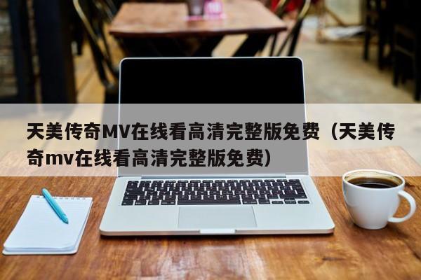 天美传奇MV在线看高清完整版免费（天美传奇mv在线看高清完整版免费）