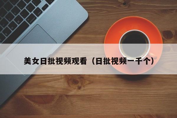 美女日批视频观看（日批视频一千个）