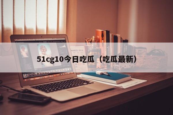 51cg10今日吃瓜（吃瓜最新）