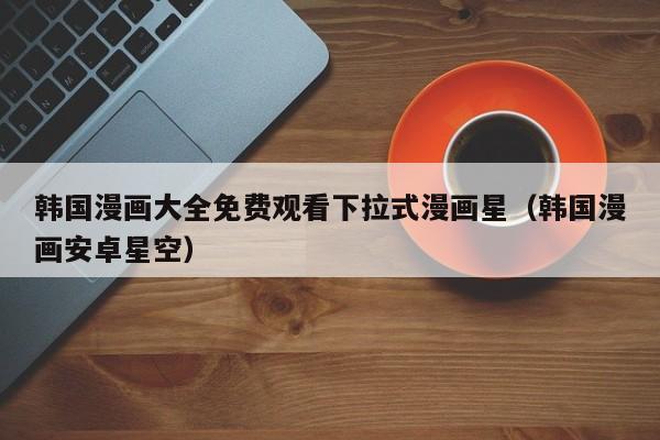 韩国漫画大全免费观看下拉式漫画星（韩国漫画安卓星空）