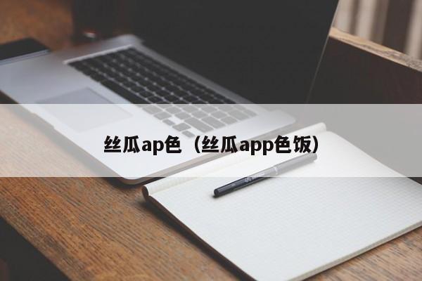 丝瓜ap色（丝瓜app色饭）
