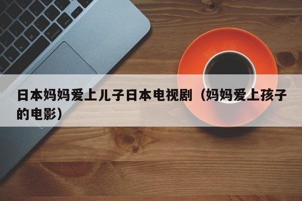 日本妈妈爱上儿子日本电视剧（妈妈爱上孩子的电影）