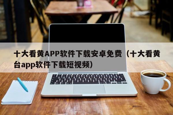 十大看黄APP软件下载安卓免费（十大看黄台app软件下载短视频）