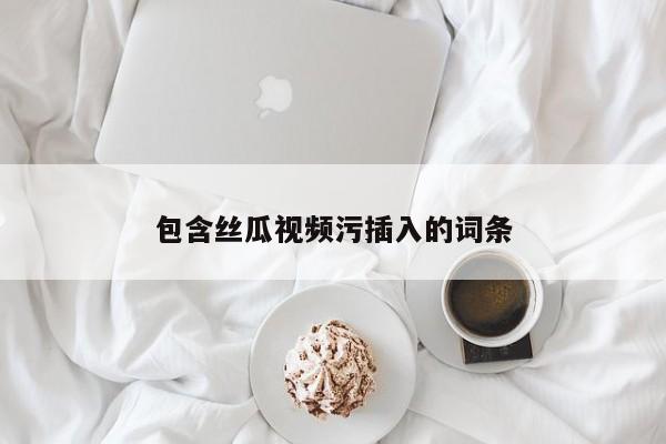 包含丝瓜视频污插入的词条