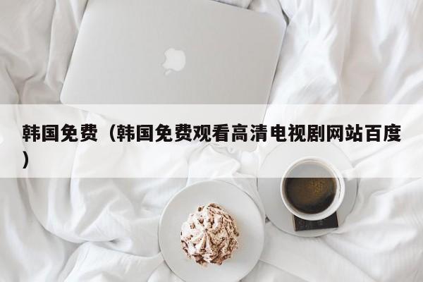 韩国免费（韩国免费观看高清电视剧网站百度）