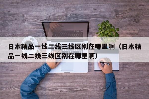 日本精品一线二线三线区别在哪里啊（日本精品一线二线三线区别在哪里啊）
