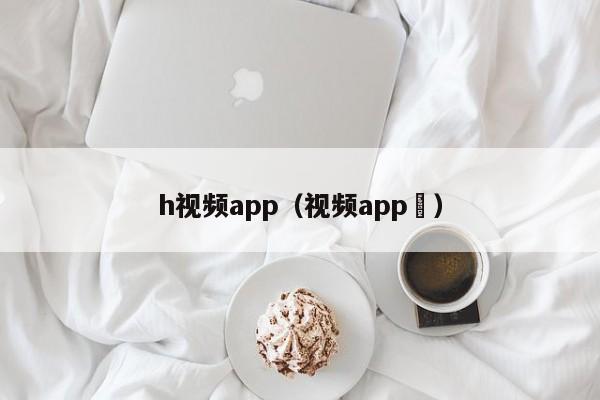 h视频app（视频app ）